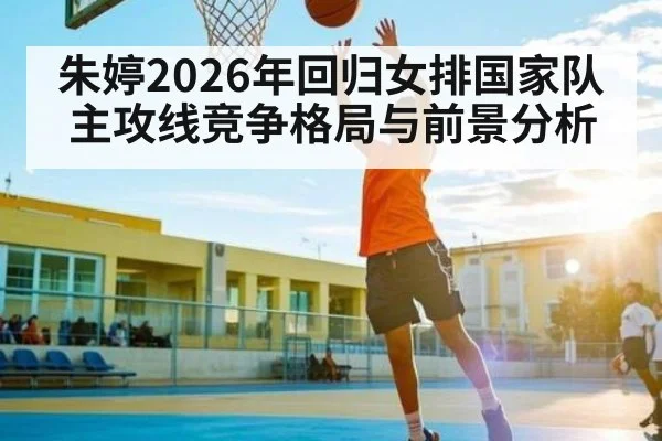 朱婷2026年回归女排国家队主攻线竞争格局与前景分析